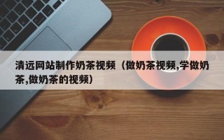 蓬莱清远网站制作奶茶视频（做奶茶视频,学做奶茶,做奶茶的视频）